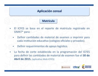 Aplicación	
  censal	
  
§  El	
   ICFES	
   se	
   basa	
   en	
   el	
   reporte	
   de	
   matrícula	
   registrado	
   en	
  
SIMAT*	
  para:	
  
	
  
§  Deﬁnir	
  canPdades	
  de	
  material	
  de	
  examen	
  a	
  imprimir	
  para	
  
cada	
  insPtución	
  educaPva	
  (colegios	
  oﬁciales	
  y	
  privados).	
  
	
  
§  Deﬁnir	
  requerimientos	
  de	
  apoyo	
  logísPco.	
  
	
  
§  La	
   fecha	
   de	
   corte	
   establecida	
   en	
   la	
   programación	
   del	
   ICFES	
  
para	
  deﬁnir	
  las	
  canPdades	
  de	
  material	
  de	
  examen	
  fue	
  el	
  30	
  de	
  
Abril	
  de	
  2015.	
  (aplicaPvo	
  Web	
  ICFES)	
  
	
  
Matrícula	
  
 
