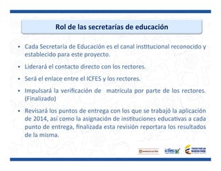 Rol	
  de	
  las	
  secretarías	
  de	
  educación	
  
§  Cada	
  Secretaría	
  de	
  Educación	
  es	
  el	
  canal	
  insPtucional	
  reconocido	
  y	
  
establecido	
  para	
  este	
  proyecto.	
  
§  Liderará	
  el	
  contacto	
  directo	
  con	
  los	
  rectores.	
  
§  Será	
  el	
  enlace	
  entre	
  el	
  ICFES	
  y	
  los	
  rectores.	
  
§  Impulsará	
  la	
  veriﬁcación	
  de	
   	
  matrícula	
  por	
  parte	
  de	
  los	
  rectores.	
  
(Finalizado)	
  
§  Revisará	
  los	
  puntos	
  de	
  entrega	
  con	
  los	
  que	
  se	
  trabajó	
  la	
  aplicación	
  
de	
  2014,	
  así	
  como	
  la	
  asignación	
  de	
  insPtuciones	
  educaPvas	
  a	
  cada	
  
punto	
  de	
  entrega,	
  ﬁnalizada	
  esta	
  revisión	
  reportara	
  los	
  resultados	
  
de	
  la	
  misma.	
  
	
  
 
