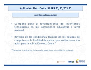 Aplicación	
  Electrónica	
  	
  SABER	
  3°,	
  5°,	
  7°	
  Y	
  9°	
  
inventarios	
  tecnológicos	
  
•  Campaña	
   para	
   el	
   levantamiento	
   de	
   inventarios	
  
tecnológicos	
   en	
   las	
   insPtuciones	
   educaPvas	
   a	
   nivel	
  
nacional.	
  
•  Revisión	
   de	
   las	
   condiciones	
   técnicas	
   de	
   los	
   equipos	
   de	
  
computo	
  con	
  la	
  ﬁnalidad	
  de	
  validar	
  que	
  insPtuciones	
  son	
  
aptas	
  para	
  la	
  aplicación	
  electrónica.	
  *	
  
	
  
*GaranPzar	
  la	
  aplicación	
  de	
  la	
  prueba	
  electrónica	
  a	
  la	
  población	
  esPmada.	
  
	
  
	
  
 