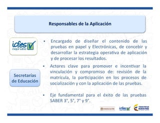 Responsables	
  de	
  la	
  Aplicación	
  
§  Encargado	
   de	
   diseñar	
   el	
   contenido	
   de	
   las	
  
pruebas	
   en	
   papel	
   y	
   Electrónicas,	
   de	
   concebir	
   y	
  
desarrollar	
  la	
  estrategia	
  operaPva	
  de	
  aplicación	
  
y	
  de	
  procesar	
  los	
  resultados.	
  
Secretarías	
  
de	
  Educación	
  
§  Actores	
   clave	
   para	
   promover	
   e	
   incenPvar	
   la	
  
vinculación	
   y	
   compromiso	
   de:	
   revisión	
   de	
   la	
  
matrícula,	
   la	
   parPcipación	
   en	
   los	
   procesos	
   de	
  
socialización	
  y	
  con	
  la	
  aplicación	
  de	
  las	
  pruebas.	
  
	
  
§  Eje	
   fundamental	
   para	
   el	
   éxito	
   de	
   las	
   pruebas	
  
SABER	
  3°,	
  5°,	
  7°	
  y	
  9°.	
  
 