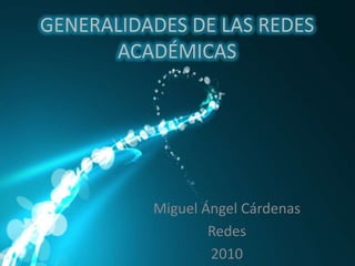 GENERALIDADES DE LAS REDES ACADÉMICAS Miguel Ángel Cárdenas Redes 2010 
