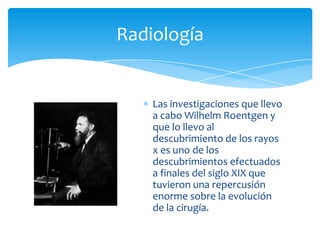 Radiología

Las investigaciones que llevo
a cabo Wilhelm Roentgen y
que lo llevo al
descubrimiento de los rayos
x es uno de los
descubrimientos efectuados
a finales del siglo XIX que
tuvieron una repercusión
enorme sobre la evolución
de la cirugía.

 