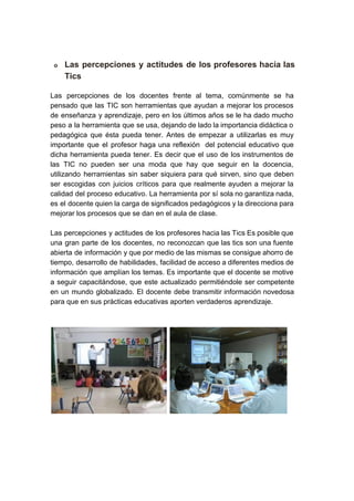 
o Las percepciones y actitudes de los profesores hacia las                 
Tics  
Las percepciones de los docentes frente al tema, comúnmente se ha                     
pensado que las TIC son herramientas que ayudan a mejorar los procesos                       
de enseñanza y aprendizaje, pero en los últimos años se le ha dado mucho                           
peso a la herramienta que se usa, dejando de lado la importancia didáctica o                           
pedagógica que ésta pueda tener. Antes de empezar a utilizarlas es muy                       
importante que el profesor haga una reflexión del potencial educativo que                     
dicha herramienta pueda tener. Es decir que el uso de los instrumentos de                         
las TIC no pueden ser una moda que hay que seguir en la docencia,                           
utilizando herramientas sin saber siquiera para qué sirven, sino que deben                     
ser escogidas con juicios críticos para que realmente ayuden a mejorar la                       
calidad del proceso educativo. La herramienta por sí sola no garantiza nada,                       
es el docente quien la carga de significados pedagógicos y la direcciona para                         
mejorar los procesos que se dan en el aula de clase. 
 
Las percepciones y actitudes de los profesores hacia las Tics Es posible que                         
una gran parte de los docentes, no reconozcan que las tics son una fuente                           
abierta de información y que por medio de las mismas se consigue ahorro de                           
tiempo, desarrollo de habilidades, facilidad de acceso a diferentes medios de                     
información que amplían los temas. Es importante que el docente se motive                       
a seguir capacitándose, que este actualizado permitiéndole ser competente                 
en un mundo globalizado. El docente debe transmitir información novedosa                   
para que en sus prácticas educativas aporten verdaderos aprendizaje. 
 
 
    
  
 
 
 
 