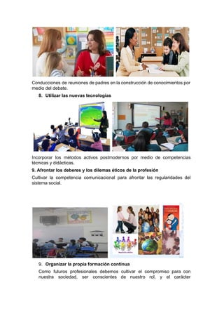    
Conducciones de reuniones de padres en la construcción de conocimientos por                     
medio del debate. 
8. Utilizar las nuevas tecnologías 
     
Incorporar los métodos activos postmodernos por medio de competencias                 
técnicas y didácticas. 
9. Afrontar los deberes y los dilemas éticos de la profesión 
Cultivar la competencia comunicacional para afrontar las regularidades del                 
sistema social. 
   
9. Organizar la propia formación continua 
Como futuros profesionales debemos cultivar el compromiso para con                 
nuestra sociedad, ser conscientes de nuestro rol, y el carácter                   
 