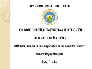 UNIVERSIDAD   CENTRAL   DEL  ECUADOR FACULTAD DE FILOSOFÍA, LETRAS Y CIENCIAS DE LA EDUCACIÓN ESCUELA DE BIOLOGÍA Y QUÍMICA TEMA: Generalidades de la tabla periódica de los elementos químicos Nombre: Magaly Mosquera Quito, Ecuador 