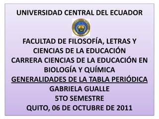 UNIVERSIDAD CENTRAL DEL ECUADORFACULTAD DE FILOSOFÍA, LETRAS Y CIENCIAS DE LA EDUCACIÓN CARRERA CIENCIAS DE LA EDUCACIÓN EN BIOLOGÍA Y QUÍMICAGENERALIDADES DE LA TABLA PERIÓDICAGABRIELA GUALLE 5TO SEMESTRE QUITO, 06 DE OCTUBRE DE 2011  