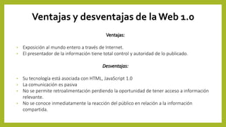 Ventajas y desventajas de la Web 1.0
Ventajas:
• Exposición al mundo entero a través de Internet.
• El presentador de la información tiene total control y autoridad de lo publicado.
Desventajas:
• Su tecnología está asociada con HTML, JavaScript 1.0
• La comunicación es pasiva
• No se permite retroalimentación perdiendo la oportunidad de tener acceso a información
relevante.
• No se conoce inmediatamente la reacción del público en relación a la información
compartida.
 