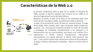 Características de la Web 2.0
La primera conferencia sobre la web 2.0 se celebró en Octubre de
2004, aunque el término apareció por primera vez en 1999 en el
artículo Fragmented Future de Darcy DiNucci.
Respecto al diseño, la web 2.0 se basa en los estándares web, para
hacer de ella una página usable, accesible para todos y eficiente.
La web 2.0 es puramente social. Se basa en usuarios activos. El auge
de los blogs, redes sociales, wikis, tags o etiquetas, webs creadas por
usuarios… etc., hace que las empresas cambien su visión de mercado
y estrategias de marketing completamente y las enfoquen a la
interactuación con sus consumidores, que pasan a ser clientes 2.0 o
adprosumer. El cliente reclama transparencia, información
asesoramiento, una rápida atención al cliente, trato personal, low
cost… Y ese mismo cliente hace valoraciones online de los productos,
se queja o felicita, promociona o boicotea… Ahora es el que tiene el
poder.
 
