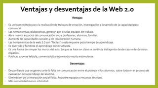 Ventajas y desventajas de la Web 2.0
Ventajas:
• Es un buen método para la realización de trabajos de creación, investigación y desarrollo de la capacidad para
comunicar.
• Las herramientas colaborativas, generan por si solas equipos de trabajo.
• Abre nuevos espacios de comunicación entre profesores, alumnos, familias.
• Aumenta las capacidades sociales y de colaboración humana.
• Las herramientas de la web 2.0 son “fáciles” y esto requiere poco tiempo de aprendizaje.
• Es divertido y fomenta el aprendizaje constructivista.
• Es una forma de romper los muros del aula. Lo que se hace en clase se continúa trabajando desde casa o desde otros
espacios.
• Publicar, saberse leído/a, comentado/a y observado resulta estimulante.
Desventajas:
• Desconfianza que se genera ante la falta de comunicación entre el profesor y los alumnos, sobre todo en el proceso de
evaluación del aprendizaje del alumno.
• Eliminación de la interacción social física. Requiere equipos y recursos técnicos.
• Más comodidad menos intimidad.
 