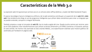 Características de la Web 3.0
La expresión web 3.0 apareció por primera vez en un artículo sobre Jeffrey Zeldman, creador del Web Standards Project.
El avance tecnológico hacia la inteligencia artificial y de la web semántica contribuyen a la aparición de la web 3.0 o data
web. Esta tendencia de dirige al uso de programas inteligentes que utilizan datos semánticos para crear un lenguaje que
se puedan entender, compartir e integrar fácilmente.
También empieza a surgir el concepto de web 3D, tras la moda surgida del cine. Queda mucho camino por recorrer, pero
ya en CSS3 podemos crear transformaciones que utilizan la tercera dimensión y el HTML5 comienza a incorporar avances
en este sentido. De manera más avanzada se está creando WebGL, una especificación estándar para mostrar gráficos 3D
acelerados por hardware en páginas web.
 