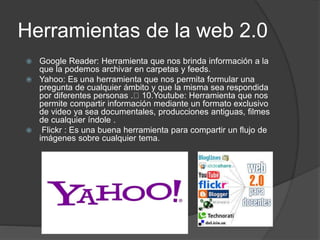 Herramientas de la web 2.0
 Google Reader: Herramienta que nos brinda información a la
que la podemos archivar en carpetas y feeds.
 Yahoo: Es una herramienta que nos permita formular una
pregunta de cualquier ámbito y que la misma sea respondida
por diferentes personas . 10.Youtube: Herramienta que nos
permite compartir información mediante un formato exclusivo
de video ya sea documentales, producciones antiguas, filmes
de cualquier índole .
 Flickr : Es una buena herramienta para compartir un flujo de
imágenes sobre cualquier tema.
 