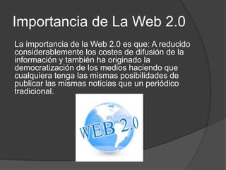 Importancia de La Web 2.0
La importancia de la Web 2.0 es que: A reducido
considerablemente los costes de difusión de la
información y también ha originado la
democratización de los medios haciendo que
cualquiera tenga las mismas posibilidades de
publicar las mismas noticias que un periódico
tradicional.
 