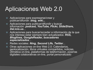 Aplicaciones Web 2.0
 Aplicaciones para expresarse/crear y
publicar/difundir: blog, wiki...
 Aplicaciones para publicar/difundir y buscar
información: podcast, YouTube, Flickr, SlideShare,
Del.icio.us...
 Aplicaciones para buscar/acceder a información de la que
nos interesa estar siempre bien actualizados: RSS,
Bloglines, GoogleReader, buscadores
especializados...
 Redes sociales: Ning, Second Life, Twitter...
 Otras aplicaciones on-line Web 2.0: Calendarios,
geolocalización, libros virtuales compartidos, noticias,
ofimática on-line, plataformas de teleformación, pizarras
digitales colaborativas on-line, portal personalizado
 