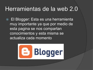 Herramientas de la web 2.0
 El Blogger: Esta es una herramienta
muy importante ya que por medio de
esta pagina se nos compartan
conocimientos y esta misma se
actualiza cada momento
 