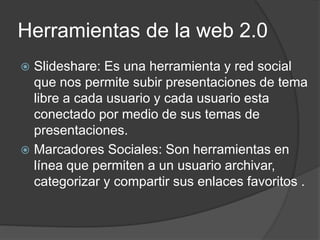 Herramientas de la web 2.0
 Slideshare: Es una herramienta y red social
que nos permite subir presentaciones de tema
libre a cada usuario y cada usuario esta
conectado por medio de sus temas de
presentaciones.
 Marcadores Sociales: Son herramientas en
línea que permiten a un usuario archivar,
categorizar y compartir sus enlaces favoritos .
 