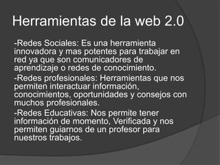 Herramientas de la web 2.0
-Redes Sociales: Es una herramienta
innovadora y mas potentes para trabajar en
red ya que son comunicadores de
aprendizaje o redes de conocimiento.
-Redes profesionales: Herramientas que nos
permiten interactuar información,
conocimientos, oportunidades y consejos con
muchos profesionales.
-Redes Educativas: Nos permite tener
información de momento, Verificada y nos
permiten guiarnos de un profesor para
nuestros trabajos.
 