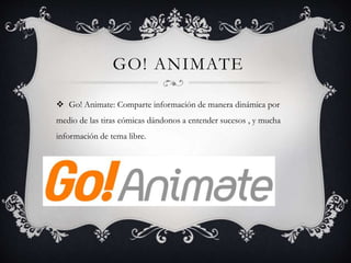 GO! ANIMATE
 Go! Animate: Comparte información de manera dinámica por
medio de las tiras cómicas dándonos a entender sucesos , y mucha
información de tema libre.
 