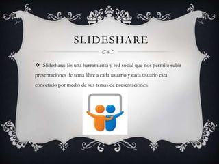 SLIDESHARE
 Slideshare: Es una herramienta y red social que nos permite subir
presentaciones de tema libre a cada usuario y cada usuario esta
conectado por medio de sus temas de presentaciones.
 