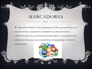 MARCADORES
 .Marcadores Sociales: Son herramientas en línea que permiten a un
usuario archivar, categorizar y compartir sus enlaces favoritos .
5.Redes Sociales: Es una herramienta innovadora y mas potentes para
trabajar en red ya que son comunicadores de aprendizaje o redes de
conocimiento
 