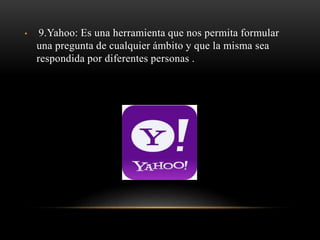 • 9.Yahoo: Es una herramienta que nos permita formular
una pregunta de cualquier ámbito y que la misma sea
respondida por diferentes personas .
 