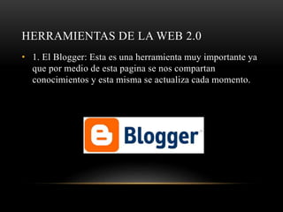 HERRAMIENTAS DE LA WEB 2.0
• 1. El Blogger: Esta es una herramienta muy importante ya
que por medio de esta pagina se nos compartan
conocimientos y esta misma se actualiza cada momento.
 