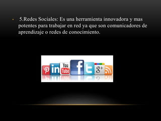 • 5.Redes Sociales: Es una herramienta innovadora y mas
potentes para trabajar en red ya que son comunicadores de
aprendizaje o redes de conocimiento.
 
