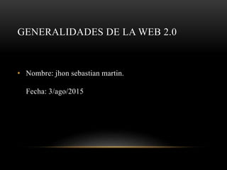 GENERALIDADES DE LA WEB 2.0
• Nombre: jhon sebastian martin.
Fecha: 3/ago/2015
 