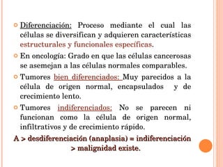 Diferenciación:  Proceso mediante el cual las células se diversifican y adquieren características  estructurales y funcionales específicas . En oncología: Grado en que las células cancerosas se asemejan a las células normales comparables. Tumores  bien diferenciados:  Muy parecidos a la célula de origen normal, encapsulados  y de crecimiento lento. Tumores  indiferenciados:  No se parecen ni funcionan como la célula de origen normal, infiltrativos y de crecimiento rápido. A > desdiferenciación (anaplasia) = indiferenciación  > malignidad existe.  