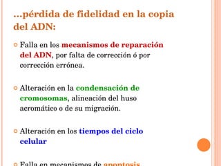 … pérdida de fidelidad en la copia del ADN: Falla en los  mecanismos de reparación del ADN , por falta de corrección ó por corrección errónea. Alteración en la  condensación de cromosomas , alineación del huso acromático o de su migración. Alteración en los  tiempos del ciclo celular Falla en mecanismos de  apoptosis. 