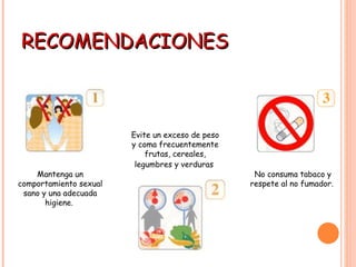 RECOMENDACIONES Mantenga un comportamiento sexual sano y una adecuada higiene.  Evite un exceso de peso y coma frecuentemente frutas, cereales, legumbres y verduras   No consuma tabaco y respete al no fumador.  