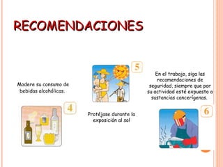 RECOMENDACIONES Modere su consumo de bebidas alcohólicas.   Protéjase durante la exposición al sol En el trabajo, siga las recomendaciones de seguridad, siempre que por su actividad esté expuesto a sustancias cancerígenas.                                       