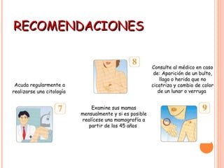 RECOMENDACIONES Acuda regularmente a realizarse una citología   Examine sus mamas mensualmente y si es posible realícese una mamografía a partir de los 45 años  Consulte al médico en caso de: Aparición de un bulto, llaga o herida que no cicatriza y cambio de color de un lunar o verruga                                       