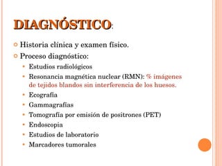 DIAGNÓSTICO : Historia clínica y examen físico. Proceso diagnóstico: Estudios radiológicos Resonancia magnética nuclear (RMN):  % imágenes de tejidos blandos sin interferencia de los huesos. Ecografía Gammagrafías Tomografía por emisión de positrones (PET) Endoscopia Estudios de laboratorio Marcadores tumorales 