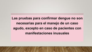 Las pruebas para confirmar dengue no son
necesarias para el manejo de un caso
agudo, excepto en caso de pacientes con
manifestaciones inusuales
 