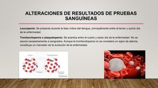 ALTERACIONES DE RESULTADOS DE PRUEBAS
SANGUÍNEAS
Leucopenia: Se presenta durante la fase crítica del dengue, principalmente entre el tercer y quinto día
de la enfermedad.
Trombocitopenia o plaquetopenia: Se acentúa entre el cuarto y sexto día de la enfermedad. No se
asocia necesariamente a sangrados. Aunque la trombocitopenia no se considera un signo de alarma,
constituye un marcador de la evolución de la enfermedad.
 
