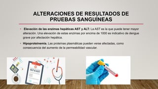 ALTERACIONES DE RESULTADOS DE
PRUEBAS SANGUÍNEAS
• Elevación de las enzimas hepáticas AST y ALT: La AST es la que puede tener mayor
alteración. Una elevación de estas enzimas por encima de 1000 es indicativo de dengue
grave por afectación hepática.
• Hipoproteinemia. Las proteínas plasmáticas pueden verse afectadas, como
consecuencia del aumento de la permeabilidad vascular.
 