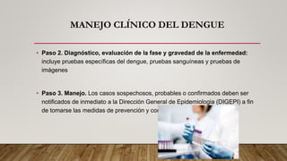 MANEJO CLÍNICO DEL DENGUE
• Paso 2. Diagnóstico, evaluación de la fase y gravedad de la enfermedad:
incluye pruebas específicas del dengue, pruebas sanguíneas y pruebas de
imágenes
• Paso 3. Manejo. Los casos sospechosos, probables o confirmados deben ser
notificados de inmediato a la Dirección General de Epidemiologia (DIGEPI) a fin
de tomarse las medidas de prevención y control apropiadas.
 