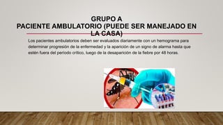 GRUPO A
PACIENTE AMBULATORIO (PUEDE SER MANEJADO EN
LA CASA)
Los pacientes ambulatorios deben ser evaluados diariamente con un hemograma para
determinar progresión de la enfermedad y la aparición de un signo de alarma hasta que
estén fuera del período crítico, luego de la desaparición de la fiebre por 48 horas.
 