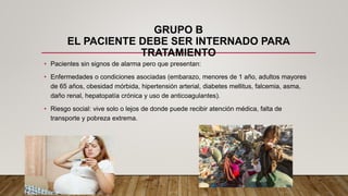 GRUPO B
EL PACIENTE DEBE SER INTERNADO PARA
TRATAMIENTO
• Pacientes sin signos de alarma pero que presentan:
• Enfermedades o condiciones asociadas (embarazo, menores de 1 año, adultos mayores
de 65 años, obesidad mórbida, hipertensión arterial, diabetes mellitus, falcemia, asma,
daño renal, hepatopatía crónica y uso de anticoagulantes).
• Riesgo social: vive solo o lejos de donde puede recibir atención médica, falta de
transporte y pobreza extrema.
 