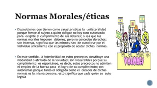  Disposiciones que tienen como características la unilateralidad
porque frente al sujeto a quien obligan no hay otro autorizado
para exigirle el cumplimiento de sus deberes; o sea que las
normas morales imponen deberes, pero no conceden derechos;
son internas, significa que las mismas han de cumplirse por el
individuo únicamente con el propósito de acatar dichas normas.
 En este sentido, la interioridad en estos preceptos constituye una
modalidad o atributo de la voluntad; son incoercibles porque su
cumplimiento es espontáneo, es decir, estos preceptos no admiten
el empleo de la fuerza para el logro de su cumplimiento; son
autónomas porque tanto el obligado como el creador de dichas
normas es la misma persona, esto significa que cada quien se auto
legisla
 