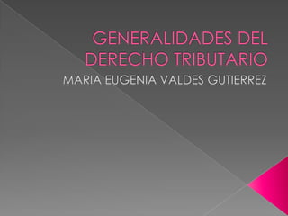 GENERALIDADES DEL DERECHO TRIBUTARIO MARIA EUGENIA VALDES GUTIERREZ 