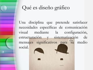 Qué es diseño gráfico
Una disciplina que pretende satisfacer
necesidades específicas de comunicación
visual mediante la configuración,
estructuración y sistematización de
mensajes significativos para su medio
social.
