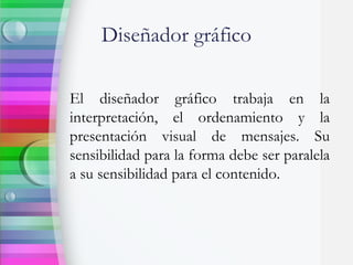 Diseñador gráfico
El diseñador gráfico trabaja en la
interpretación, el ordenamiento y la
presentación visual de mensajes. Su
sensibilidad para la forma debe ser paralela
a su sensibilidad para el contenido.