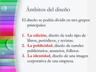 Ámbitos del diseño
El diseño se podría dividir en tres grupos
principales:
1. La edición, diseño de todo tipo de
libros, periódicos, y revistas.
2. La publicidad, diseño de carteles
publicitarios, anuncios, folletos.
3. La identidad, diseño de una imagen
corporativa de una empresa.