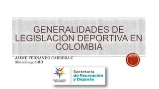GENERALIDADES DE
LEGISLACIÓN DEPORTIVA EN
COLOMBIA
JAIME FERNANDO CABRERA C.
Metodólogo SRD
 
