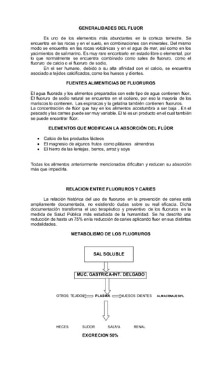 GENERALIDADES DEL FLUOR
Es uno de los elementos más abundantes en la corteza terrestre. Se
encuentra en las rocas y en el suelo, en combinaciones con minerales. Del mismo
modo se encuentra en las rocas volcánicas y en el agua de mar, así como en los
yacimientos de sal marino. Es muy raro encontrarlo en estado libre o elemental, por
lo que normalmente se encuentra combinado como sales de fluoruro, como el
fluoruro de calcio o el fluoruro de sodio.
En el ser humano, debido a su alta afinidad con el calcio, se encuentra
asociado a tejidos calcificados, como los huesos y dientes.
FUENTES ALIMENTICIAS DE FLUORUROS
El agua fluorada y los alimentos preparados con este tipo de agua contienen flúor.
El fluoruro de sodio natural se encuentra en el océano, por eso la mayoría de los
mariscos lo contienen. Las espinacas y la gelatina también contienen fluoruros.
La concentración de flúor que hay en los alimentos acostumbra a ser baja . En el
pescado y las carnes puede ser muy variable. El té es un producto en el cual también
se puede encontrar flúor.
ELEMENTOS QUE MODIFICAN LA ABSORCIÓN DEL FLÚOR
 Calcio de los productos lácteos
 El magnesio de algunos frutos como plátanos almendras
 El hierro de las lentejas, berros, arroz y soya
Todas los alimentos anteriormente mencionados dificultan y reducen su absorción
más que impedirla.
RELACION ENTRE FLUORUROS Y CARIES
La relación histórica del uso de fluoruros en la prevención de caries está
ampliamente documentada, no existiendo dudas sobre su real eficacia. Dicha
documentación transforma el uso terapéutico y preventivo de los fluoruros en la
medida de Salud Pública más estudiada de la humanidad. Se ha descrito una
reducción de hasta un 75% en la reducción de caries aplicando fluor en sus distintas
modalidades.
METABOLISMO DE LOS FLUORUROS
SAL SOLUBLE
MUC. GASTRICA-INT. DELGADO
OTROS TEJIDOS PLASMA HUESOS DIENTES ALMACENAJE 50%
HECES SUDOR SALIVA RENAL
EXCRECION 50%
 