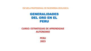 ESCUELAPROFESIONALDE INGENIERIAGEOLOGICA
GENERALIDADES
DEL ORO EN EL
PERU
CURSO: ESTRATEGIAS DE APRENDIZAJE
AUTONOMO
PERU
2023
 