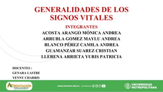 GENERALIDADES DE LOS
SIGNOS VITALES
INTEGRANTES
ACOSTA ARANGO MÓNICA ANDREA
ARRUBLA GOMEZ MAYLU ANDREA
BLANCO PÉREZ CAMILA ANDREA
GUAMANZAR SUAREZ CRISTIAN
LLERENA ARRIETA YURIS PATRICIA
DOCENTES :
GENARA LASTRE
YENNY CHARRIS
 