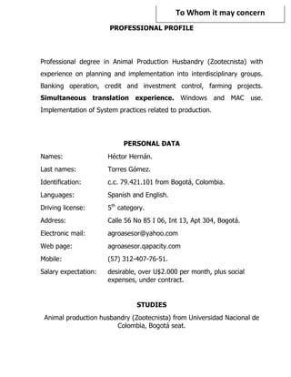To Whom it may concern 
                       PROFESSIONAL PROFILE
                                   




Professional degree in Animal Production Husbandry (Zootecnista) with
experience on planning and implementation into interdisciplinary groups.
Banking operation, credit and investment control, farming projects.
Simultaneous translation experience. Windows and MAC                   use.
Implementation of System practices related to production.




                           PERSONAL DATA
Names:                Héctor Hernán.
Last names:           Torres Gómez.
Identification:       c.c. 79.421.101 from Bogotá, Colombia.
Languages:            Spanish and English.
Driving license:      5th category.
Address:              Calle 56 No 85 I 06, Int 13, Apt 304, Bogotá.
Electronic mail:      agroasesor@yahoo.com
Web page:             agroasesor.qapacity.com
Mobile:               (57) 312-407-76-51.
Salary expectation:   desirable, over U$2.000 per month, plus social
                      expenses, under contract.


                                STUDIES
 Animal production husbandry (Zootecnista) from Universidad Nacional de
                        Colombia, Bogotá seat.
 