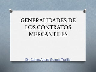GENERALIDADES DE
LOS CONTRATOS
MERCANTILES
Dr. Carlos Arturo Gomez Trujillo
 